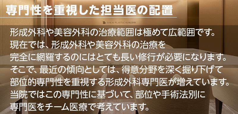 専門性を重視した担当医の配置 形成外科や美容外科の治療範囲は極めて広範囲です。現在では、形成外科や美容外科の治療を完全に網羅するのにはとても長い修行が必要になります。そこで、最近の傾向としては、得意分野を深く掘り下げて部位的専門性を重視する形成外科専門医が増えています。当院ではこの専門性に基づいて、部位や手術法別に専門医をチーム医療で考えています。