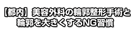 【都内】美容外科・美容外科の輪郭整形手術と輪郭を大きくするNG習慣